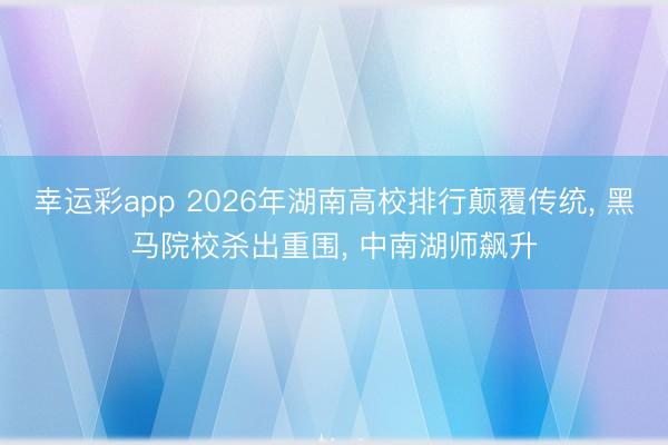 幸运彩app 2026年湖南高校排行颠覆传统, 黑马院校杀出重围, 中南湖师飙升