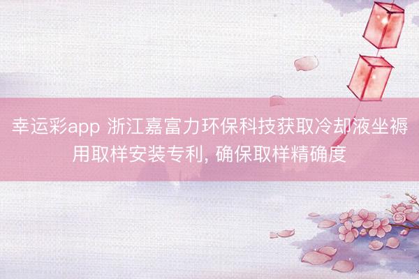 幸运彩app 浙江嘉富力环保科技获取冷却液坐褥用取样安装专利, 确保取样精确度