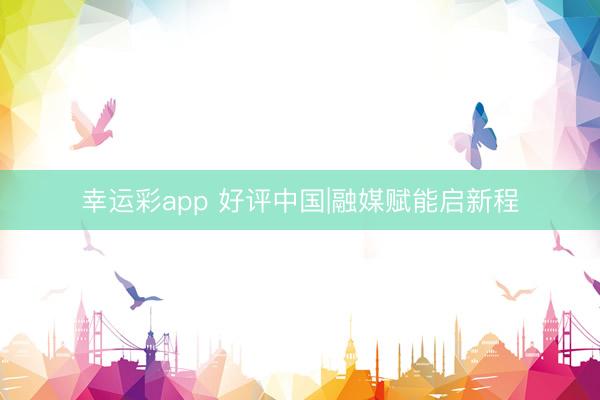 幸运彩app 好评中国|融媒赋能启新程