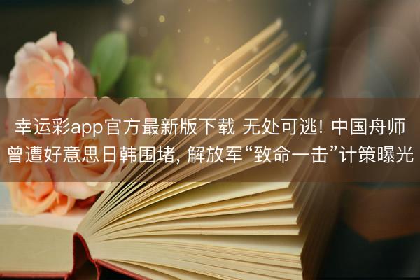 幸运彩app官方最新版下载 无处可逃! 中国舟师曾遭好意思日韩围堵, 解放军“致命一击”计策曝光