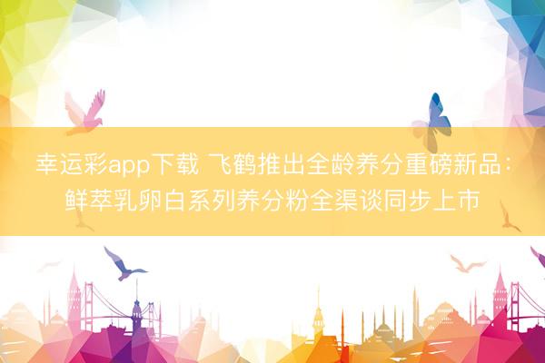 幸运彩app下载 飞鹤推出全龄养分重磅新品：鲜萃乳卵白系列养分粉全渠谈同步上市