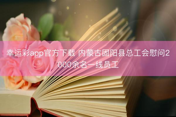 幸运彩app官方下载 内蒙古固阳县总工会慰问2000余名一线员工