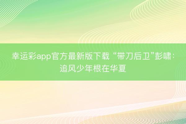 幸运彩app官方最新版下载 “带刀后卫”彭啸：追风少年根在华夏