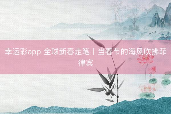 幸运彩app 全球新春走笔丨当春节的海风吹拂菲律宾