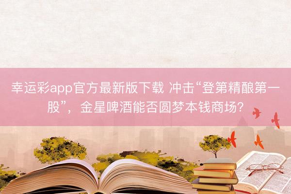 幸运彩app官方最新版下载 冲击“登第精酿第一股”，金星啤酒能否圆梦本钱商场？
