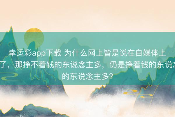 幸运彩app下载 为什么网上皆是说在自媒体上挣着钱了，那挣不着钱的东说念主多，仍是挣着钱的东说念主多？