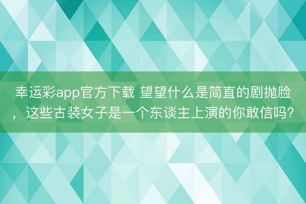 幸运彩app官方下载 望望什么是简直的剧抛脸，这些古装女子是一个东谈主上演的你敢信吗？