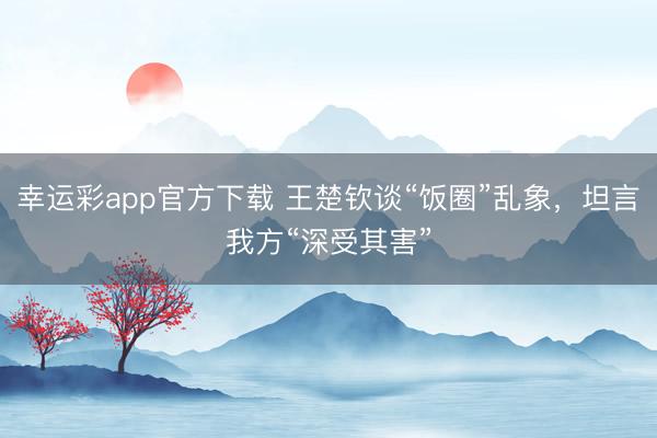 幸运彩app官方下载 王楚钦谈“饭圈”乱象，坦言我方“深受其害”