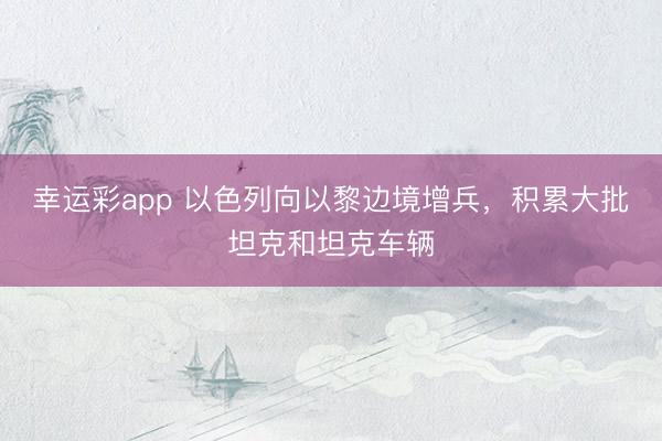 幸运彩app 以色列向以黎边境增兵,积累大批坦克和坦克车辆