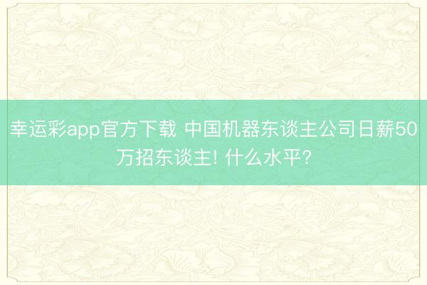 幸运彩app官方下载 中国机器东谈主公司日薪50万招东谈主! 什么水平?