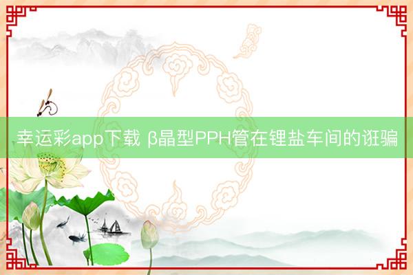 幸运彩app下载 β晶型PPH管在锂盐车间的诳骗