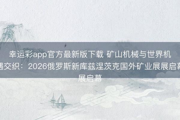 幸运彩app官方最新版下载 矿山机械与世界机遇交织：2026俄罗斯新库兹涅茨克国外矿业展展启幕