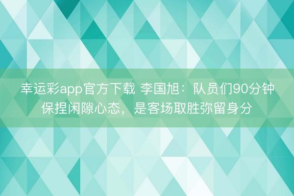 幸运彩app官方下载 李国旭:队员们90分钟保捏闲隙心态,是客场取胜弥留身分