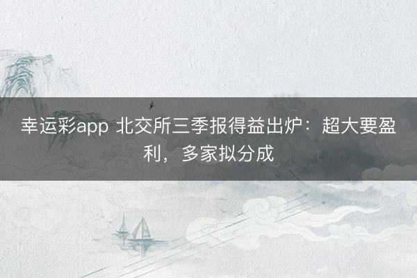 幸运彩app 北交所三季报得益出炉：超大要盈利，多家拟分成