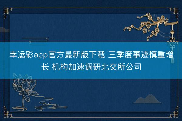 幸运彩app官方最新版下载 三季度事迹慎重增长 机构加速调研北交所公司
