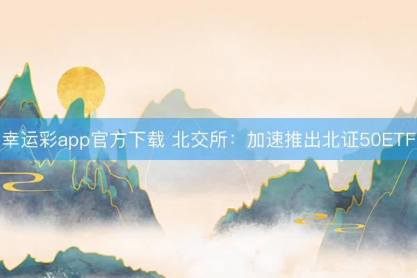 幸运彩app官方下载 北交所:加速推出北证50ETF