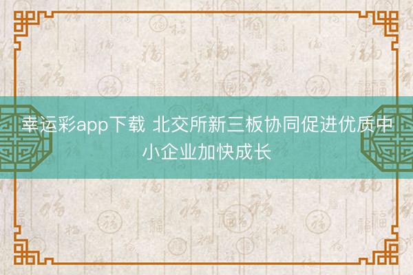 幸运彩app下载 北交所新三板协同促进优质中小企业加快成长