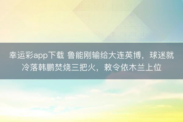 幸运彩app下载 鲁能刚输给大连英博，球迷就冷落韩鹏焚烧三把火，敕令依木兰上位