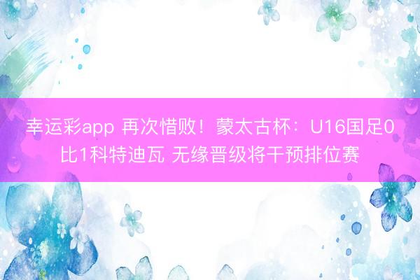 幸运彩app 再次惜败！蒙太古杯：U16国足0比1科特迪瓦 无缘晋级将干预排位赛