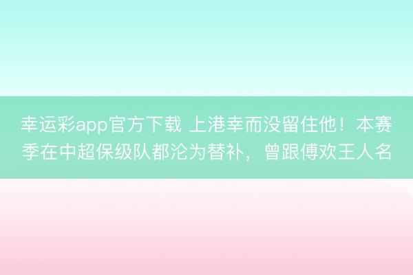 幸运彩app官方下载 上港幸而没留住他！本赛季在中超保级队都沦为替补，曾跟傅欢王人名