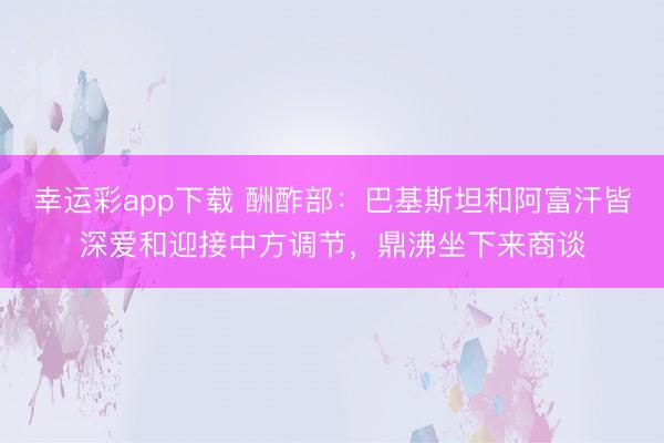 幸运彩app下载 酬酢部：巴基斯坦和阿富汗皆深爱和迎接中方调节，鼎沸坐下来商谈