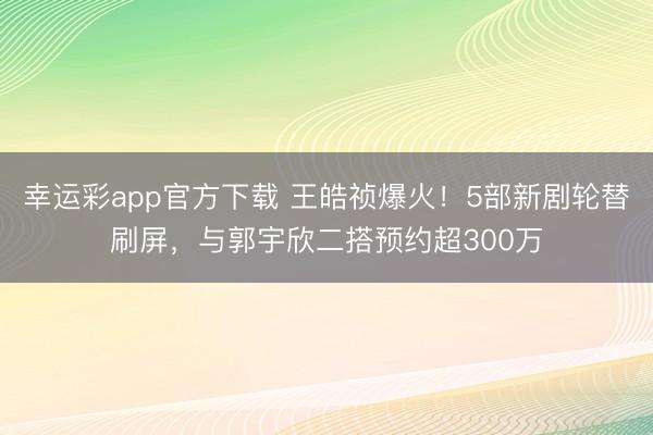 幸运彩app官方下载 王皓祯爆火！5部新剧轮替刷屏，与郭宇欣二搭预约超300万