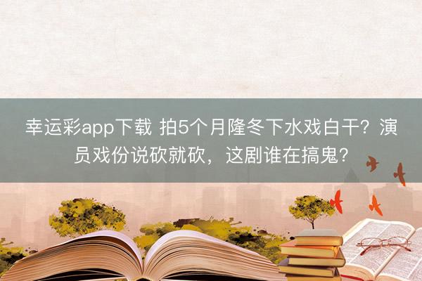 幸运彩app下载 拍5个月隆冬下水戏白干？演员戏份说砍就砍，这剧谁在搞鬼？