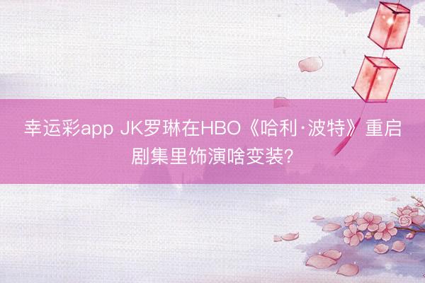 幸运彩app JK罗琳在HBO《哈利·波特》重启剧集里饰演啥变装？