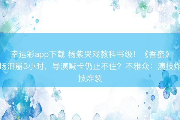 幸运彩app下载 杨紫哭戏教科书级！《香蜜》片场泪崩3小时，导演喊卡仍止不住？不雅众：演技炸裂