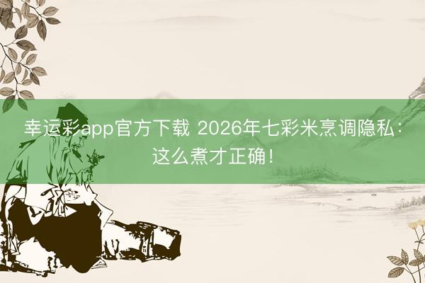幸运彩app官方下载 2026年七彩米烹调隐私:这么煮才正确!