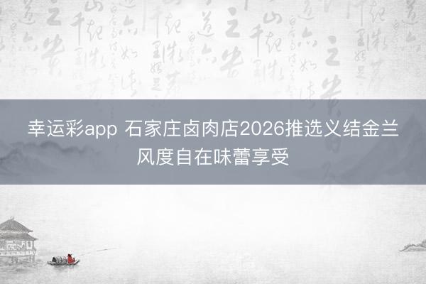 幸运彩app 石家庄卤肉店2026推选义结金兰风度自在味蕾享受