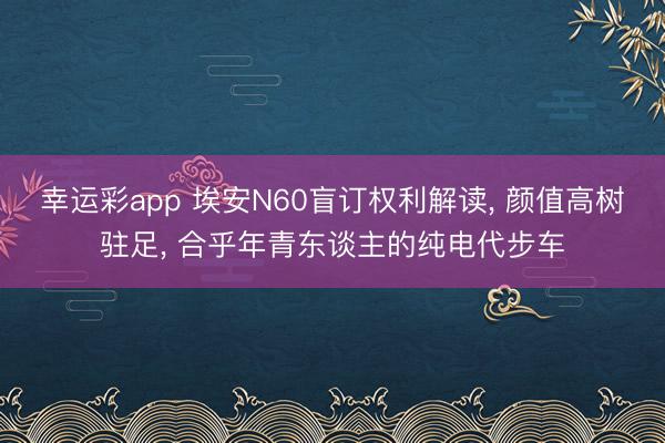 幸运彩app 埃安N60盲订权利解读, 颜值高树驻足, 合乎年青东谈主的纯电代步车