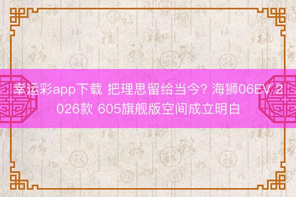 幸运彩app下载 把理思留给当今? 海狮06EV 2026款 605旗舰版空间成立明白