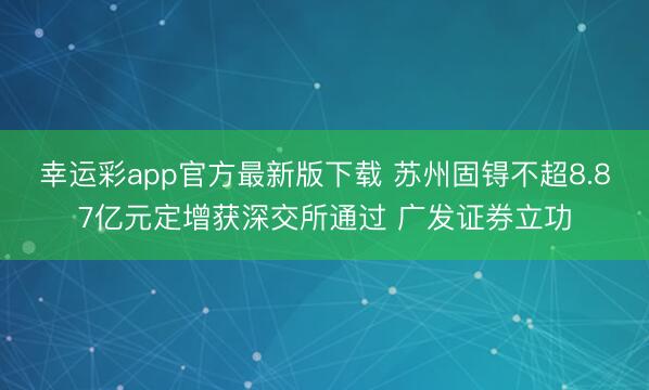 幸运彩app官方最新版下载 苏州固锝不超8.87亿元定增获深交所通过 广发证券立功