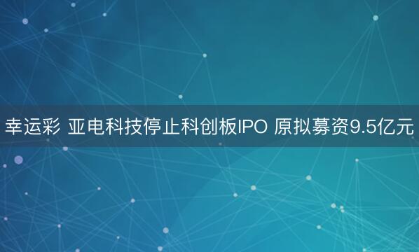 幸运彩 亚电科技停止科创板IPO 原拟募资9.5亿元