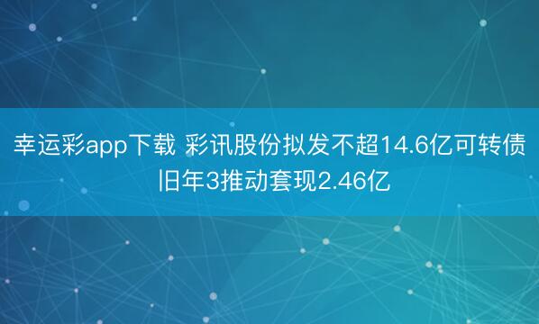 幸运彩app下载 彩讯股份拟发不超14.6亿可转债 旧年3推动套现2.46亿