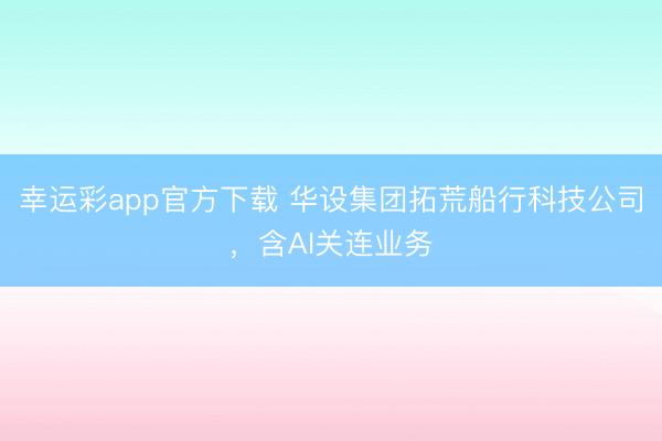 幸运彩app官方下载 华设集团拓荒船行科技公司，含AI关连业务