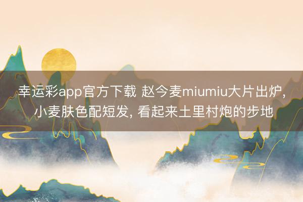 幸运彩app官方下载 赵今麦miumiu大片出炉， 小麦肤色配短发， 看起来土里村炮的步地