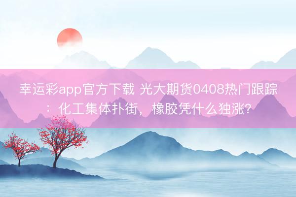 幸运彩app官方下载 光大期货0408热门跟踪：化工集体扑街，橡胶凭什么独涨？