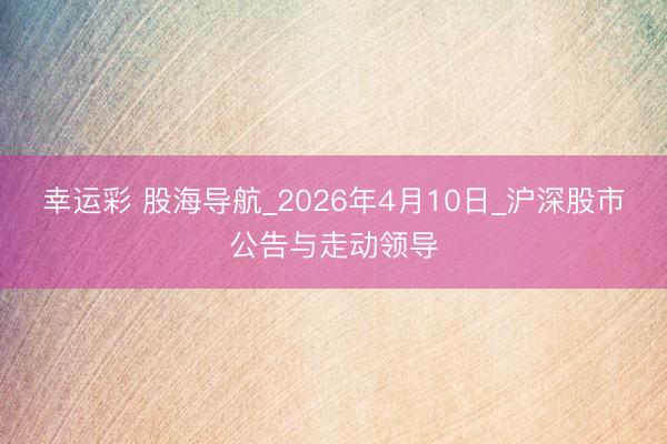 幸运彩 股海导航_2026年4月10日_沪深股市公告与走动领导