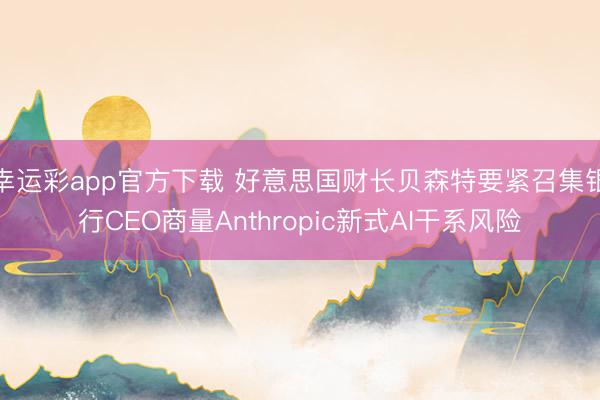 幸运彩app官方下载 好意思国财长贝森特要紧召集银行CEO商量Anthropic新式AI干系风险