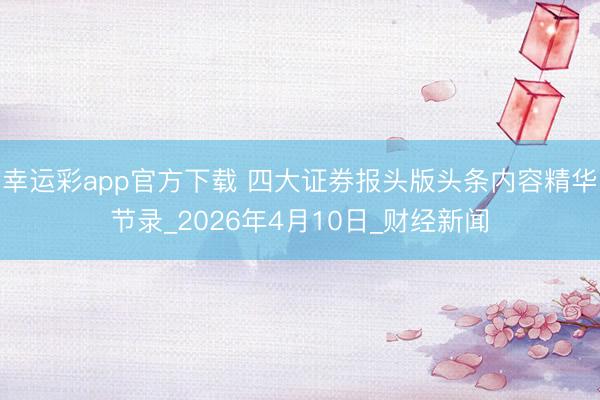 幸运彩app官方下载 四大证券报头版头条内容精华节录_2026年4月10日_财经新闻