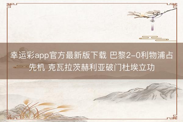 幸运彩app官方最新版下载 巴黎2-0利物浦占先机 克瓦拉茨赫利亚破门杜埃立功
