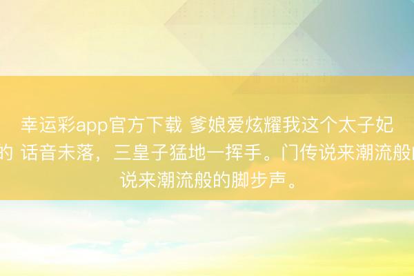 幸运彩app官方下载 爹娘爱炫耀我这个太子妃可不是吹的 话音未落，三皇子猛地一挥手。门传说来潮流般的脚步声。
