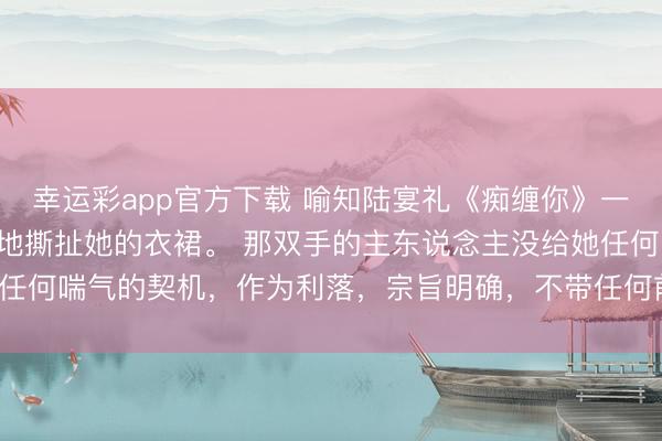 幸运彩app官方下载 喻知陆宴礼《痴缠你》一对粗粝的手正有些狡猾地撕扯她的衣裙。 那双手的主东说念主没给她任何喘气的契机，作为利落，宗旨明确，不带任何前奏，强势地亲吻她。