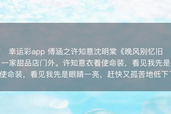 幸运彩app 傅涵之许知意沈明棠《晚风别忆旧时东说念主》把车停在了一家甜品店门外。许知意衣着使命装，看见我先是眼睛一亮，赶快又孤苦地低下了头。