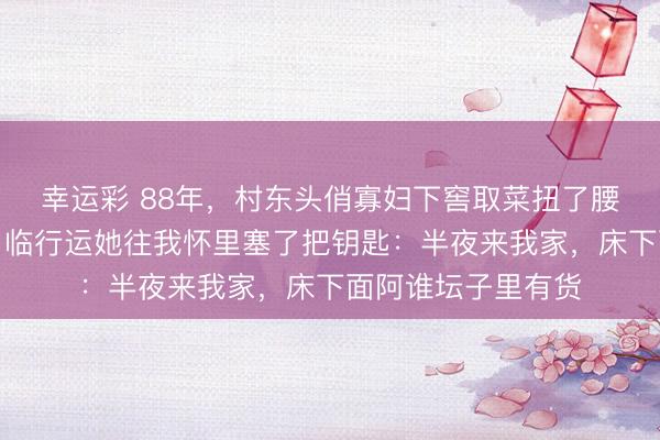 幸运彩 88年,村东头俏寡妇下窖取菜扭了腰,我把她背上来。临行运她往我怀里塞了把钥匙:半夜来我家,床下面阿谁坛子里有货
