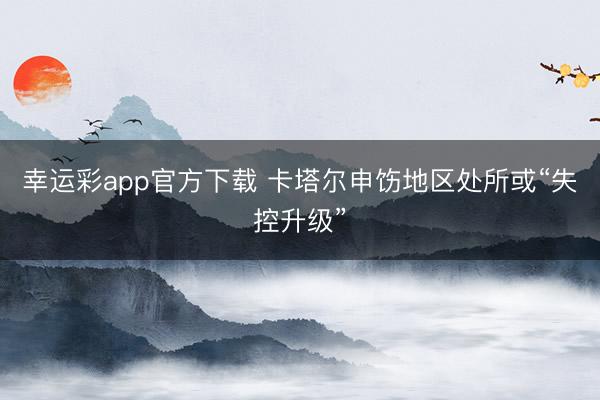 幸运彩app官方下载 卡塔尔申饬地区处所或“失控升级”