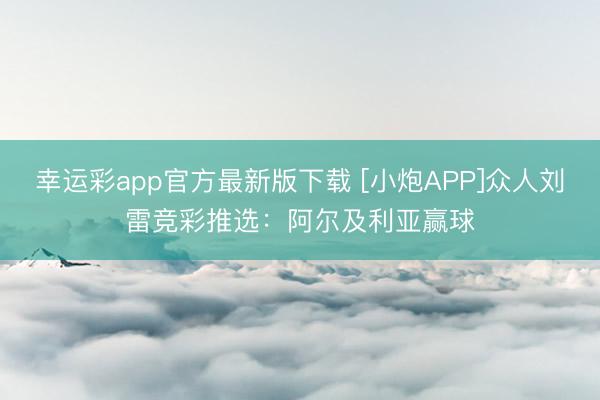 幸运彩app官方最新版下载 [小炮APP]众人刘雷竞彩推选：阿尔及利亚赢球