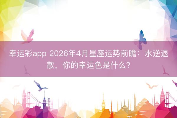幸运彩app 2026年4月星座运势前瞻:水逆退散,你的幸运色是什么?